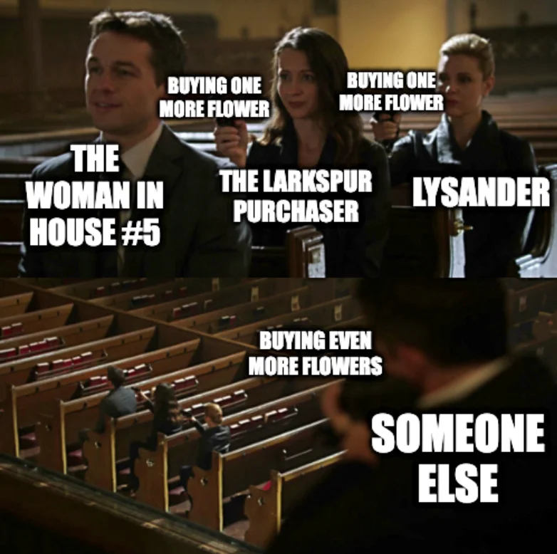 Assasination Chain 2-panel meme: Front person has label “THE WOMAN IN HOUSE #5”, middle person has label “THE LARKSPUR PURCHASER” and rear person has label “LYSANDER”. Middle person’s gun and rear person’s gun are both labelled “BUYING ONE MORE FLOWER”. Person on balcony is labelled “SOMEONE ELSE” and their gun is labelled “BUYING EVEN MORE FLOWERS”.