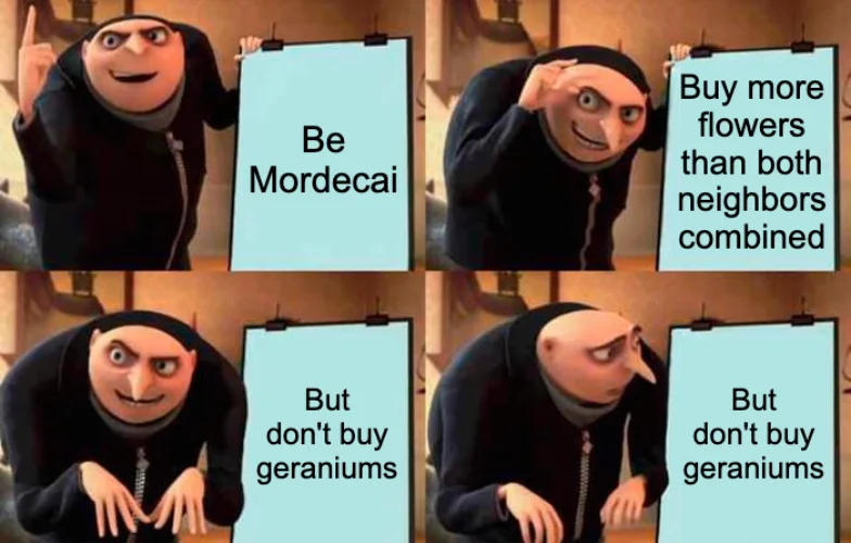 Gru’s plan meme: First panel sheet says “Be Mordecai”. Second panel sheet says “Buy more flowers than both neighbors combined”. Third and fourth panel sheets both say “But don’t buy geraniums”.